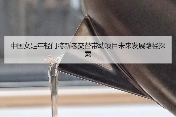 中国女足年轻门将新老交替带动项目未来发展路径探索