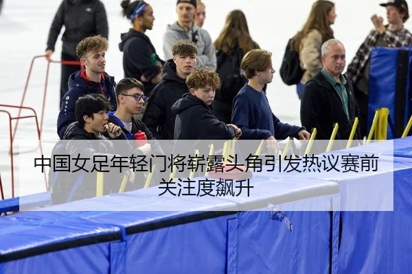 中国女足年轻门将崭露头角引发热议赛前关注度飙升